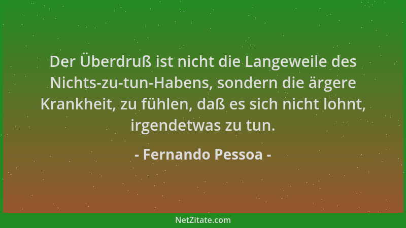 Fernando Pessoa - Der Überdruß ist nicht die Langeweile des Nichts-zu-tun-Habens, sondern die ärgere Krankheit, zu fühlen,...