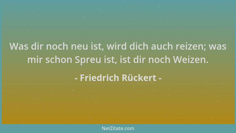 Friedrich Rückert - Was dir noch neu ist, wird dich auch reizen; was mir schon Spreu ist, ist dir noch Weizen....