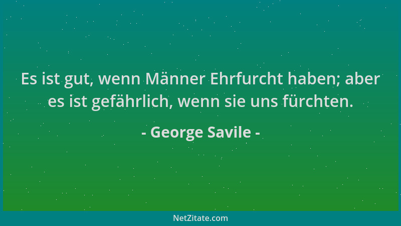George Savile - Es ist gut, wenn Männer Ehrfurcht haben; aber es ist gefährlich, wenn sie uns fürchten....