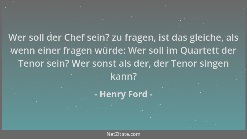Henry Ford - Wer soll der Chef sein? zu fragen, ist das gleiche, als wenn einer fragen würde: Wer soll im Quartett der Teno...