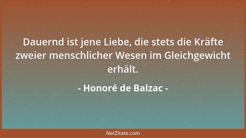 Honoré de Balzac - Dauernd ist jene Liebe, die stets die Kräfte zweier menschlicher Wesen im Gleichgewicht erhält....