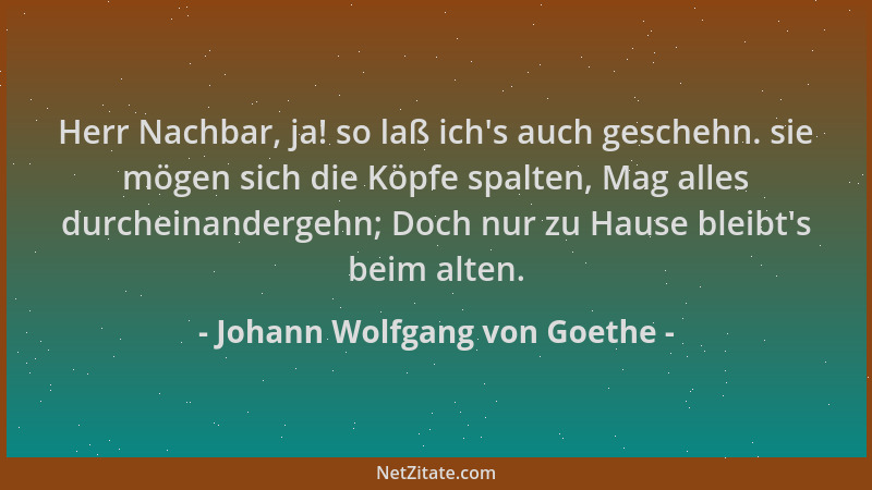 Johann Wolfgang von Goethe - Herr Nachbar, ja! so laß ich 's auch geschehn. sie mögen sich die Köpfe spalten, Mag alles durc...