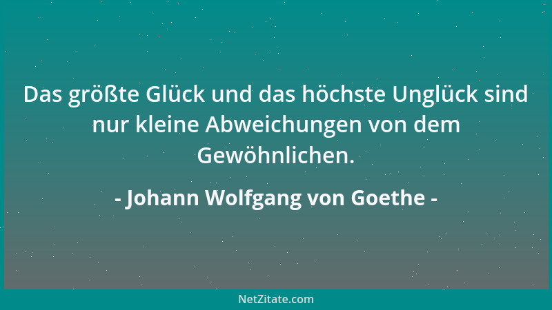 Johann Wolfgang von Goethe - Das größte Glück und das höchste Unglück sind nur kleine Abweichungen von dem Gewöhnlichen....