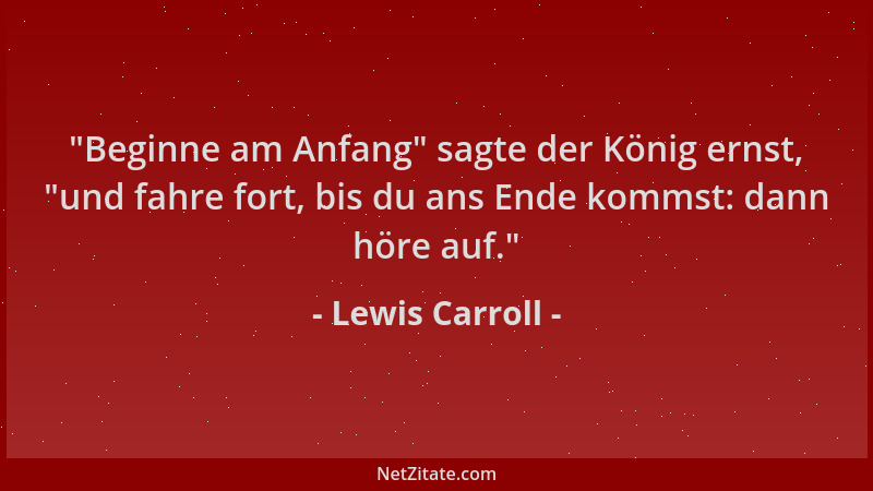 Lewis Carroll -  "Beginne am Anfang " sagte der König ernst,  "und fahre fort, bis du ans Ende kommst: dann höre auf. "...
