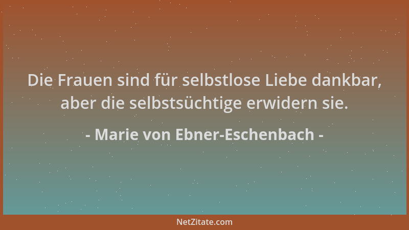 Marie von Ebner-Eschenbach - Die Frauen sind für selbstlose Liebe dankbar, aber die selbstsüchtige erwidern sie....