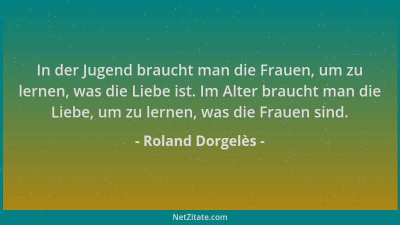 Roland Dorgelès - In der Jugend braucht man die Frauen, um zu lernen, was die Liebe ist. Im Alter braucht man die Liebe, um...