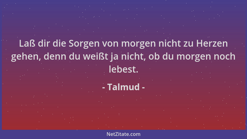 Talmud - Laß dir die Sorgen von morgen nicht zu Herzen gehen, denn du weißt ja nicht, ob du morgen noch lebest....