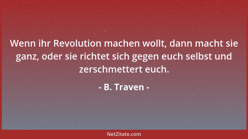 B. Traven - Wenn ihr Revolution machen wollt, dann macht sie ganz, oder sie richtet sich gegen euch selbst und zerschmetter...