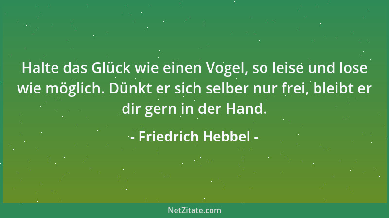 Friedrich Hebbel - Halte das Glück wie einen Vogel, so leise und lose wie möglich. Dünkt er sich selber nur frei, bleibt er...