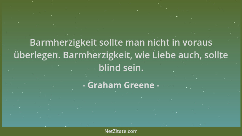 Graham Greene - Barmherzigkeit sollte man nicht in voraus überlegen. Barmherzigkeit, wie Liebe auch, sollte blind sein....