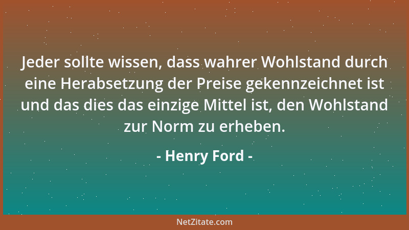 Henry Ford - Jeder sollte wissen, dass wahrer Wohlstand durch eine Herabsetzung der Preise gekennzeichnet ist und das dies...