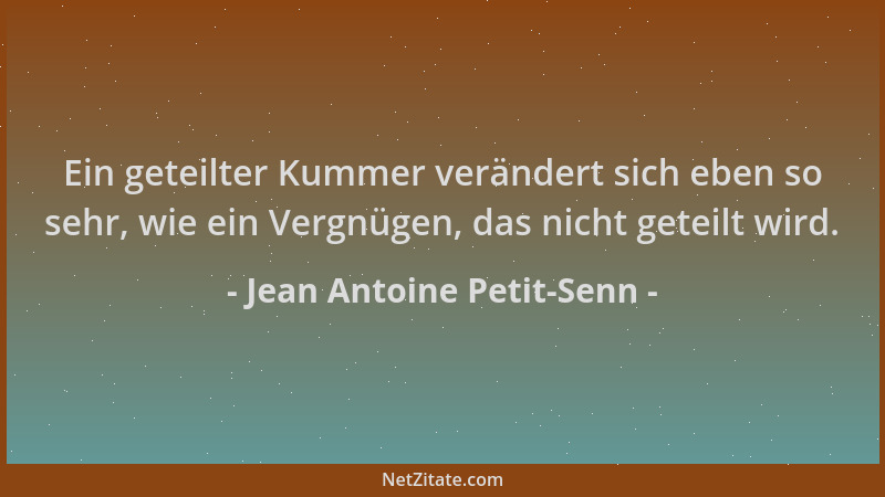 Jean Antoine Petit-Senn - Ein geteilter Kummer verändert sich eben so sehr, wie ein Vergnügen, das nicht geteilt wird....
