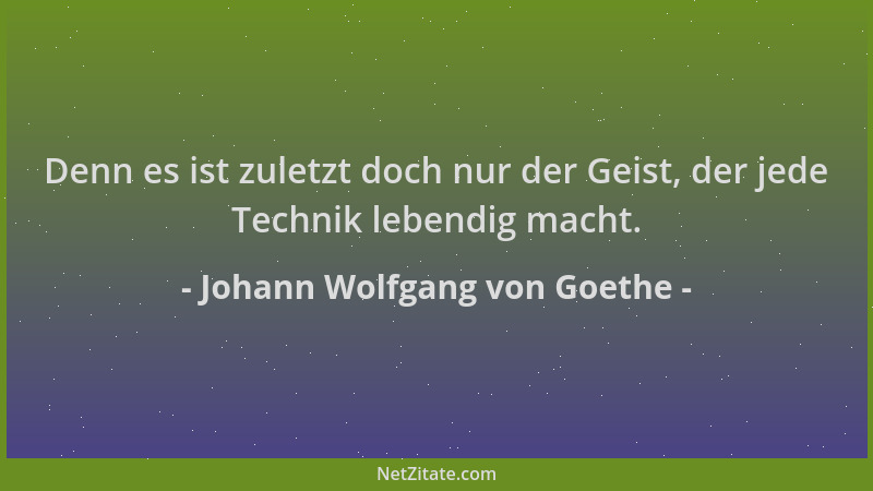 Johann Wolfgang von Goethe - Denn es ist zuletzt doch nur der Geist, der jede Technik lebendig macht....