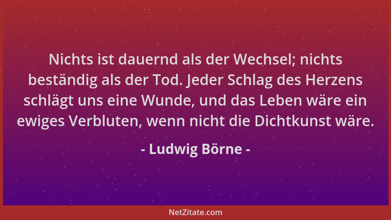 Ludwig Börne - Nichts ist dauernd als der Wechsel; nichts beständig als der Tod. Jeder Schlag des Herzens schlägt uns eine...