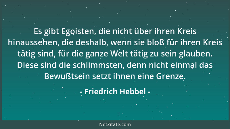 Friedrich Hebbel - Es gibt Egoisten, die nicht über ihren Kreis hinaussehen, die deshalb, wenn sie bloß für ihren Kreis tät...