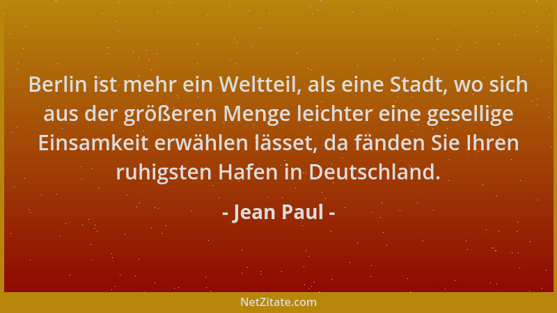 Jean Paul - Berlin ist mehr ein Weltteil, als eine Stadt, wo sich aus der größeren Menge leichter eine gesellige Einsamkeit...