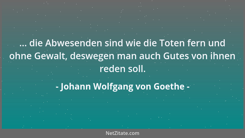 Johann Wolfgang von Goethe - ... die Abwesenden sind wie die Toten fern und ohne Gewalt, deswegen man auch Gutes von ihnen...