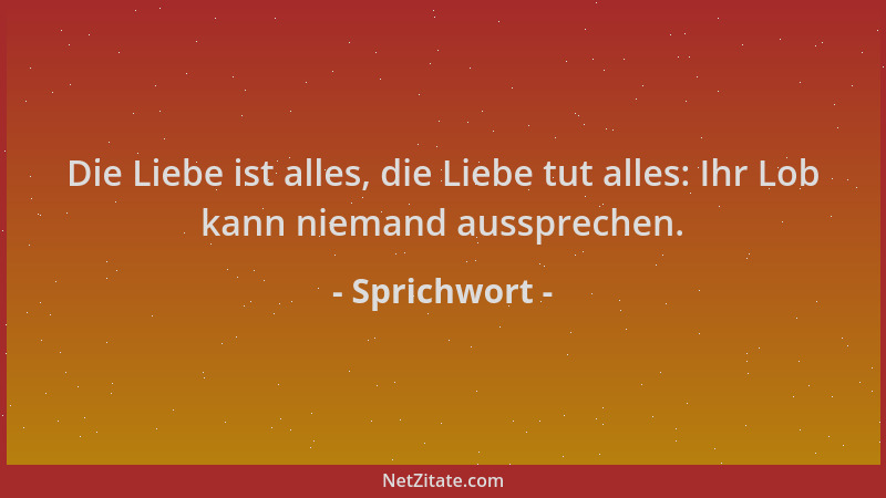 Sprichwort - Die Liebe ist alles, die Liebe tut alles: Ihr Lob kann niemand aussprechen....