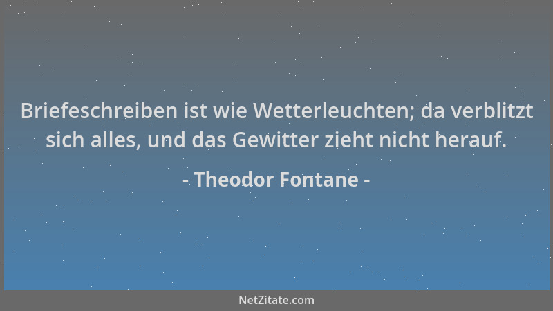 Theodor Fontane - Briefeschreiben ist wie Wetterleuchten; da verblitzt sich alles, und das Gewitter zieht nicht herauf....
