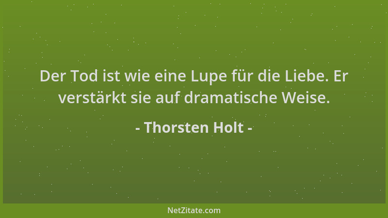 Thorsten Holt - Der Tod ist wie eine Lupe für die Liebe. Er verstärkt sie auf dramatische Weise....