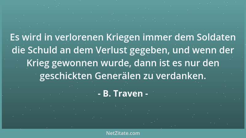 B. Traven - Es wird in verlorenen Kriegen immer dem Soldaten die Schuld an dem Verlust gegeben, und wenn der Krieg gewonnen...