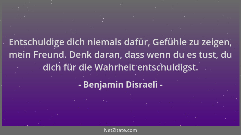 Benjamin Disraeli - Entschuldige dich niemals dafür, Gefühle zu zeigen, mein Freund. Denk daran, dass wenn du es tust, du d...