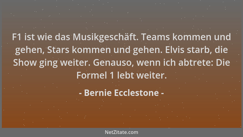 Bernie Ecclestone - F1 ist wie das Musikgeschäft. Teams kommen und gehen, Stars kommen und gehen. Elvis starb, die Show gin...