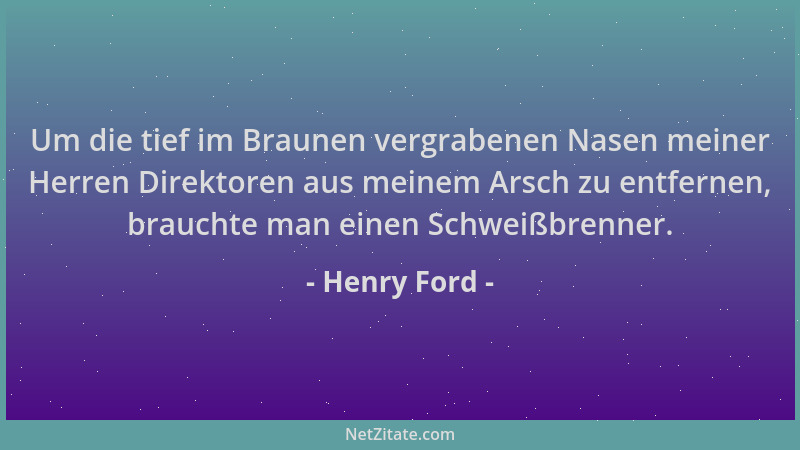 Henry Ford - Um die tief im Braunen vergrabenen Nasen meiner Herren Direktoren aus meinem Arsch zu entfernen, brauchte man...
