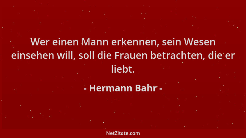 Hermann Bahr - Wer einen Mann erkennen, sein Wesen einsehen will, soll die Frauen betrachten, die er liebt....
