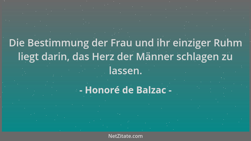 Honoré de Balzac - Die Bestimmung der Frau und ihr einziger Ruhm liegt darin, das Herz der Männer schlagen zu lassen....