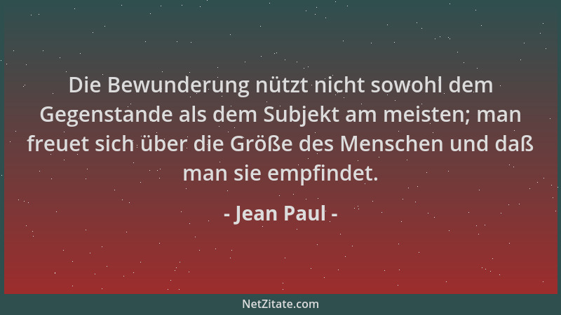 Jean Paul - Die Bewunderung nützt nicht sowohl dem Gegenstande als dem Subjekt am meisten; man freuet sich über die Größe d...