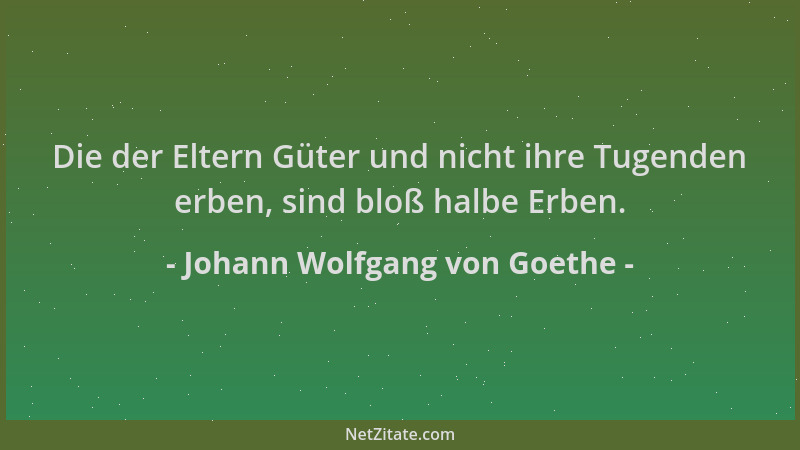 Johann Wolfgang von Goethe - Die der Eltern Güter und nicht ihre Tugenden erben, sind bloß halbe Erben....