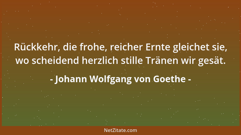 Johann Wolfgang von Goethe - Rückkehr, die frohe, reicher Ernte gleichet sie, wo scheidend herzlich stille Tränen wir gesät...