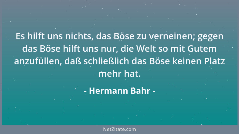 Hermann Bahr - Es hilft uns nichts, das Böse zu verneinen; gegen das Böse hilft uns nur, die Welt so mit Gutem anzufüllen,...