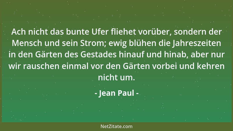 Jean Paul - Ach nicht das bunte Ufer fliehet vorüber, sondern der Mensch und sein Strom; ewig blühen die Jahreszeiten in de...