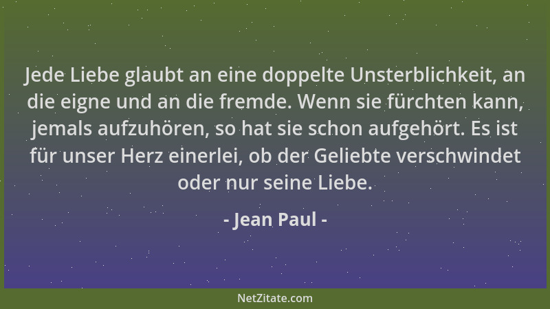 Jean Paul - Jede Liebe glaubt an eine doppelte Unsterblichkeit, an die eigne und an die fremde. Wenn sie fürchten kann, jem...