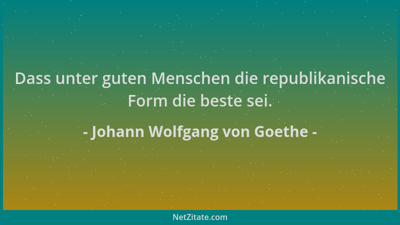 Johann Wolfgang von Goethe - Dass unter guten Menschen die republikanische Form die beste sei....
