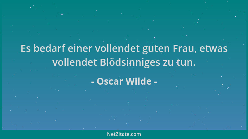 Oscar Wilde - Es bedarf einer vollendet guten Frau, etwas vollendet Blödsinniges zu tun....