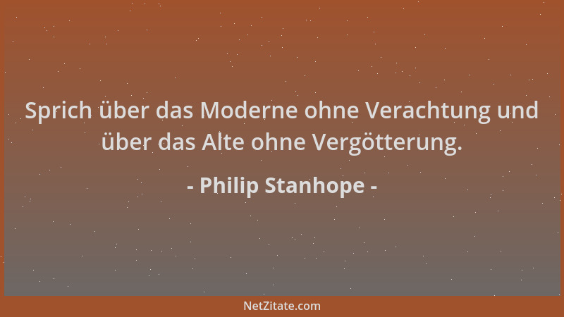 Philip Stanhope - Sprich über das Moderne ohne Verachtung und über das Alte ohne Vergötterung....