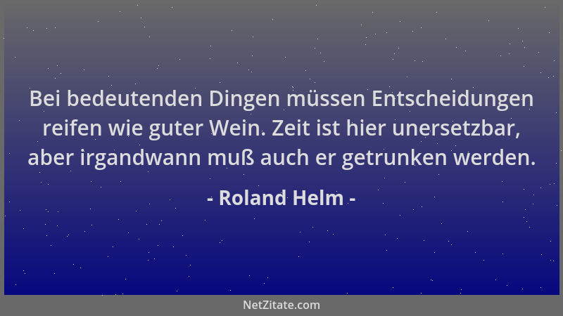 Roland Helm - Bei bedeutenden Dingen müssen Entscheidungen reifen wie guter Wein. Zeit ist hier unersetzbar, aber irgandwan...