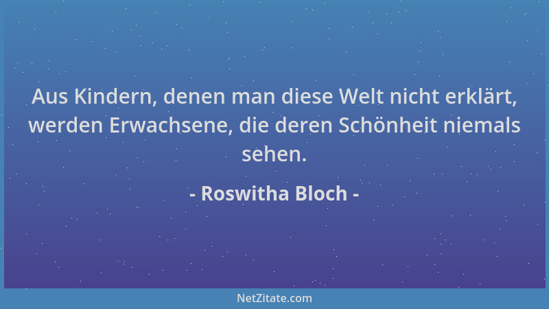 Roswitha Bloch - Aus Kindern, denen man diese Welt nicht erklärt, werden Erwachsene, die deren Schönheit niemals sehen....