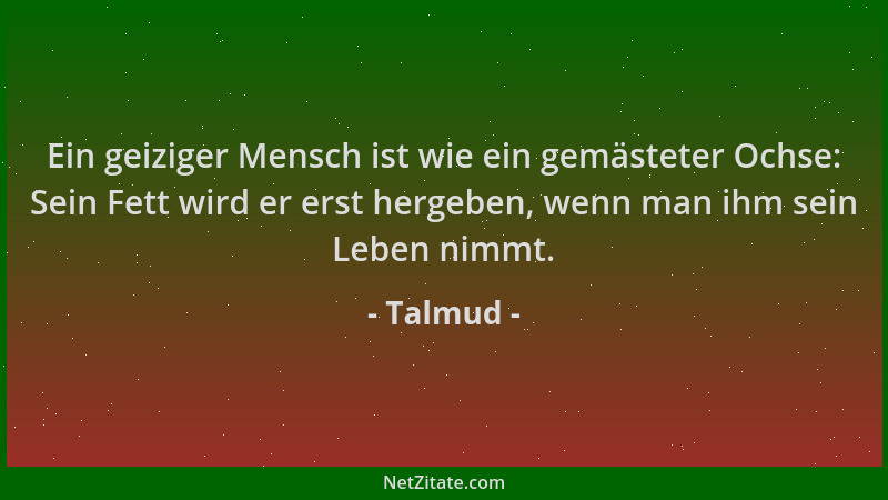 Talmud - Ein geiziger Mensch ist wie ein gemästeter Ochse: Sein Fett wird er erst hergeben, wenn man ihm sein Leben nimmt....