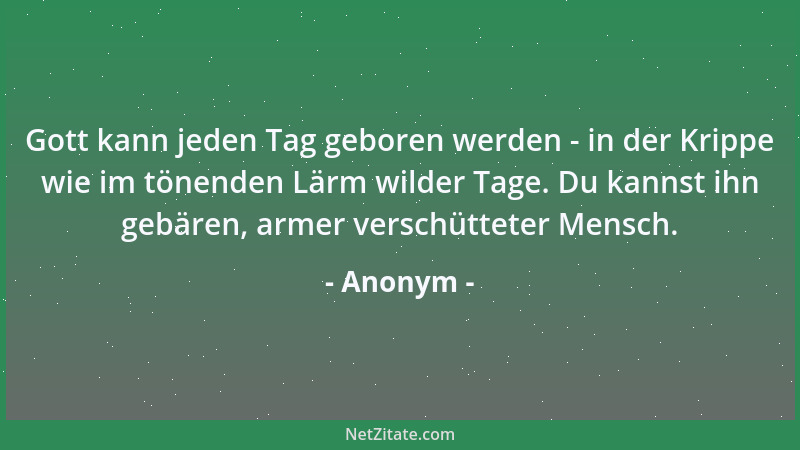 Anonym - Gott kann jeden Tag geboren werden - in der Krippe wie im tönenden Lärm wilder Tage. Du kannst ihn gebären, armer...