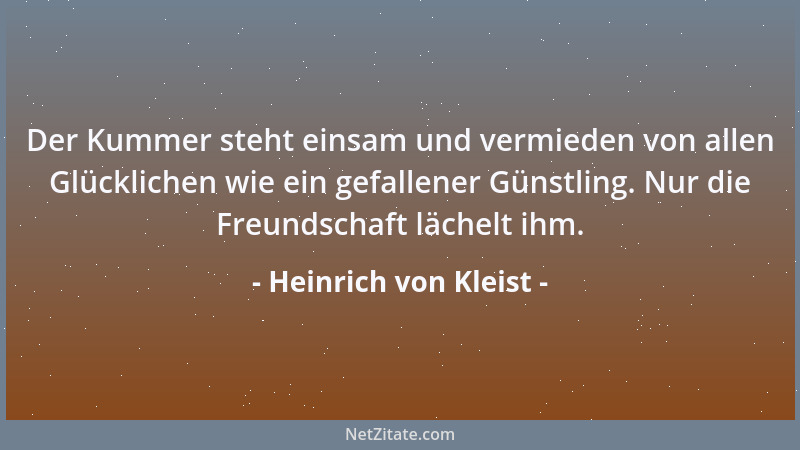 Heinrich von Kleist - Der Kummer steht einsam und vermieden von allen Glücklichen wie ein gefallener Günstling. Nur die Fre...