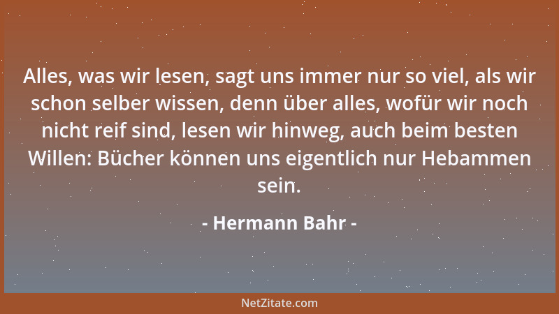 Hermann Bahr - Alles, was wir lesen, sagt uns immer nur so viel, als wir schon selber wissen, denn über alles, wofür wir no...