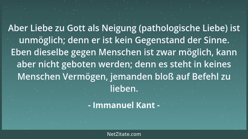 Immanuel Kant - Aber Liebe zu Gott als Neigung (pathologische Liebe) ist unmöglich; denn er ist kein Gegenstand der Sinne....