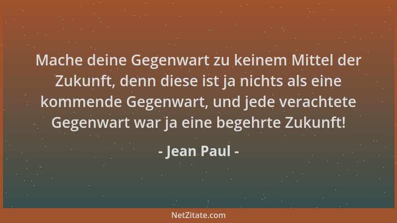 Jean Paul - Mache deine Gegenwart zu keinem Mittel der Zukunft, denn diese ist ja nichts als eine kommende Gegenwart, und j...