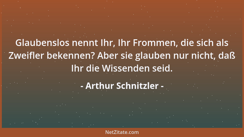Arthur Schnitzler - Glaubenslos nennt Ihr, Ihr Frommen, die sich als Zweifler bekennen? Aber sie glauben nur nicht, daß Ihr...