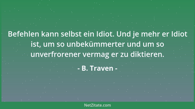 B. Traven - Befehlen kann selbst ein Idiot. Und je mehr er Idiot ist, um so unbekümmerter und um so unverfrorener vermag er...