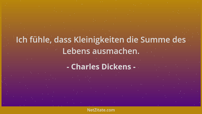 Charles Dickens - Ich fühle, dass Kleinigkeiten die Summe des Lebens ausmachen....